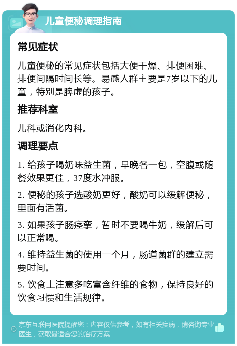 儿童便秘调理指南 常见症状 儿童便秘的常见症状包括大便干燥、排便困难、排便间隔时间长等。易感人群主要是7岁以下的儿童，特别是脾虚的孩子。 推荐科室 儿科或消化内科。 调理要点 1. 给孩子喝奶味益生菌，早晚各一包，空腹或随餐效果更佳，37度水冲服。 2. 便秘的孩子选酸奶更好，酸奶可以缓解便秘，里面有活菌。 3. 如果孩子肠痉挛，暂时不要喝牛奶，缓解后可以正常喝。 4. 维持益生菌的使用一个月，肠道菌群的建立需要时间。 5. 饮食上注意多吃富含纤维的食物，保持良好的饮食习惯和生活规律。