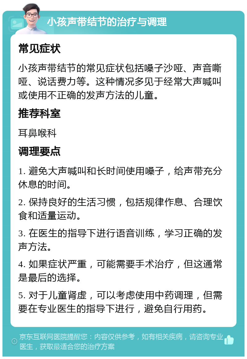 小孩声带结节的治疗与调理 常见症状 小孩声带结节的常见症状包括嗓子沙哑、声音嘶哑、说话费力等。这种情况多见于经常大声喊叫或使用不正确的发声方法的儿童。 推荐科室 耳鼻喉科 调理要点 1. 避免大声喊叫和长时间使用嗓子，给声带充分休息的时间。 2. 保持良好的生活习惯，包括规律作息、合理饮食和适量运动。 3. 在医生的指导下进行语音训练，学习正确的发声方法。 4. 如果症状严重，可能需要手术治疗，但这通常是最后的选择。 5. 对于儿童肾虚，可以考虑使用中药调理，但需要在专业医生的指导下进行，避免自行用药。