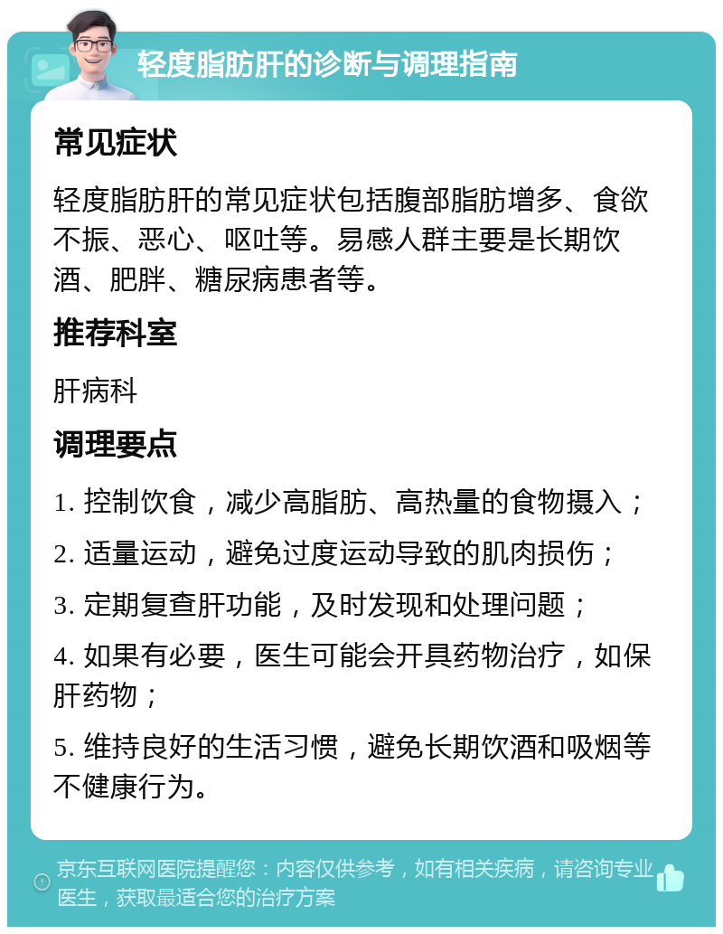 轻度脂肪肝的诊断与调理指南 常见症状 轻度脂肪肝的常见症状包括腹部脂肪增多、食欲不振、恶心、呕吐等。易感人群主要是长期饮酒、肥胖、糖尿病患者等。 推荐科室 肝病科 调理要点 1. 控制饮食，减少高脂肪、高热量的食物摄入； 2. 适量运动，避免过度运动导致的肌肉损伤； 3. 定期复查肝功能，及时发现和处理问题； 4. 如果有必要，医生可能会开具药物治疗，如保肝药物； 5. 维持良好的生活习惯，避免长期饮酒和吸烟等不健康行为。