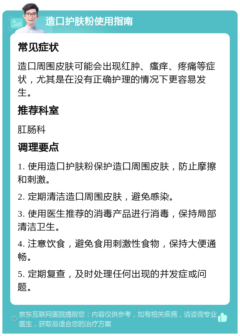 造口护肤粉使用指南 常见症状 造口周围皮肤可能会出现红肿、瘙痒、疼痛等症状，尤其是在没有正确护理的情况下更容易发生。 推荐科室 肛肠科 调理要点 1. 使用造口护肤粉保护造口周围皮肤，防止摩擦和刺激。 2. 定期清洁造口周围皮肤，避免感染。 3. 使用医生推荐的消毒产品进行消毒，保持局部清洁卫生。 4. 注意饮食，避免食用刺激性食物，保持大便通畅。 5. 定期复查，及时处理任何出现的并发症或问题。