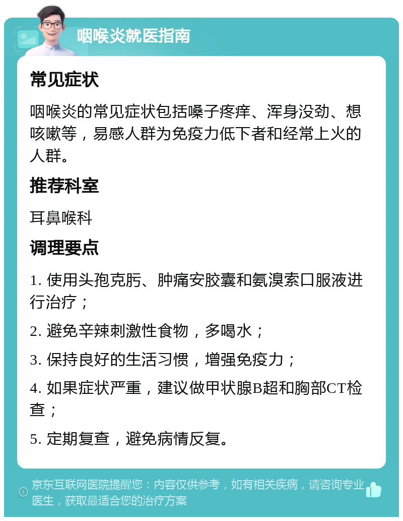 咽喉炎就医指南 常见症状 咽喉炎的常见症状包括嗓子疼痒、浑身没劲、想咳嗽等，易感人群为免疫力低下者和经常上火的人群。 推荐科室 耳鼻喉科 调理要点 1. 使用头孢克肟、肿痛安胶囊和氨溴索口服液进行治疗； 2. 避免辛辣刺激性食物，多喝水； 3. 保持良好的生活习惯，增强免疫力； 4. 如果症状严重，建议做甲状腺B超和胸部CT检查； 5. 定期复查，避免病情反复。