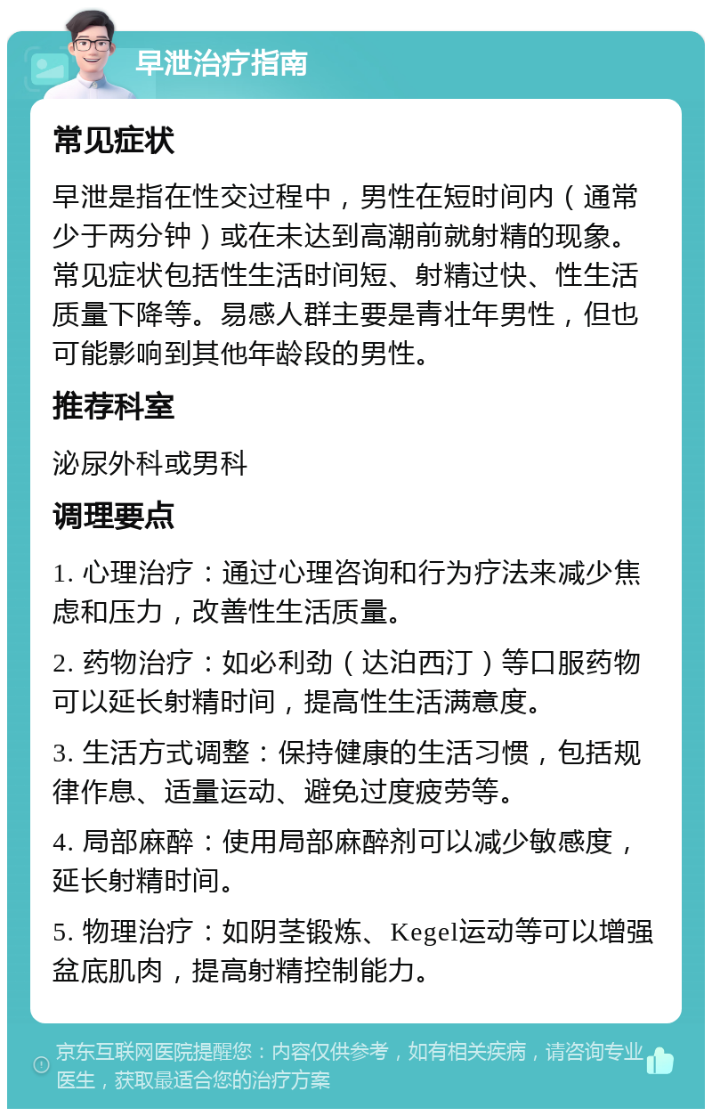 早泄治疗指南 常见症状 早泄是指在性交过程中，男性在短时间内（通常少于两分钟）或在未达到高潮前就射精的现象。常见症状包括性生活时间短、射精过快、性生活质量下降等。易感人群主要是青壮年男性，但也可能影响到其他年龄段的男性。 推荐科室 泌尿外科或男科 调理要点 1. 心理治疗：通过心理咨询和行为疗法来减少焦虑和压力，改善性生活质量。 2. 药物治疗：如必利劲（达泊西汀）等口服药物可以延长射精时间，提高性生活满意度。 3. 生活方式调整：保持健康的生活习惯，包括规律作息、适量运动、避免过度疲劳等。 4. 局部麻醉：使用局部麻醉剂可以减少敏感度，延长射精时间。 5. 物理治疗：如阴茎锻炼、Kegel运动等可以增强盆底肌肉，提高射精控制能力。