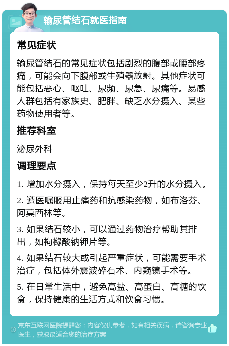 输尿管结石就医指南 常见症状 输尿管结石的常见症状包括剧烈的腹部或腰部疼痛，可能会向下腹部或生殖器放射。其他症状可能包括恶心、呕吐、尿频、尿急、尿痛等。易感人群包括有家族史、肥胖、缺乏水分摄入、某些药物使用者等。 推荐科室 泌尿外科 调理要点 1. 增加水分摄入，保持每天至少2升的水分摄入。 2. 遵医嘱服用止痛药和抗感染药物，如布洛芬、阿莫西林等。 3. 如果结石较小，可以通过药物治疗帮助其排出，如枸橼酸钠钾片等。 4. 如果结石较大或引起严重症状，可能需要手术治疗，包括体外震波碎石术、内窥镜手术等。 5. 在日常生活中，避免高盐、高蛋白、高糖的饮食，保持健康的生活方式和饮食习惯。