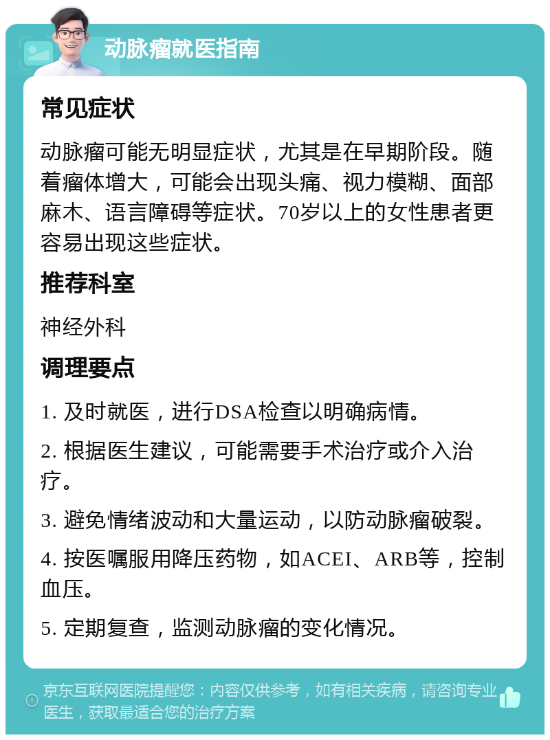 动脉瘤就医指南 常见症状 动脉瘤可能无明显症状，尤其是在早期阶段。随着瘤体增大，可能会出现头痛、视力模糊、面部麻木、语言障碍等症状。70岁以上的女性患者更容易出现这些症状。 推荐科室 神经外科 调理要点 1. 及时就医，进行DSA检查以明确病情。 2. 根据医生建议，可能需要手术治疗或介入治疗。 3. 避免情绪波动和大量运动，以防动脉瘤破裂。 4. 按医嘱服用降压药物，如ACEI、ARB等，控制血压。 5. 定期复查，监测动脉瘤的变化情况。