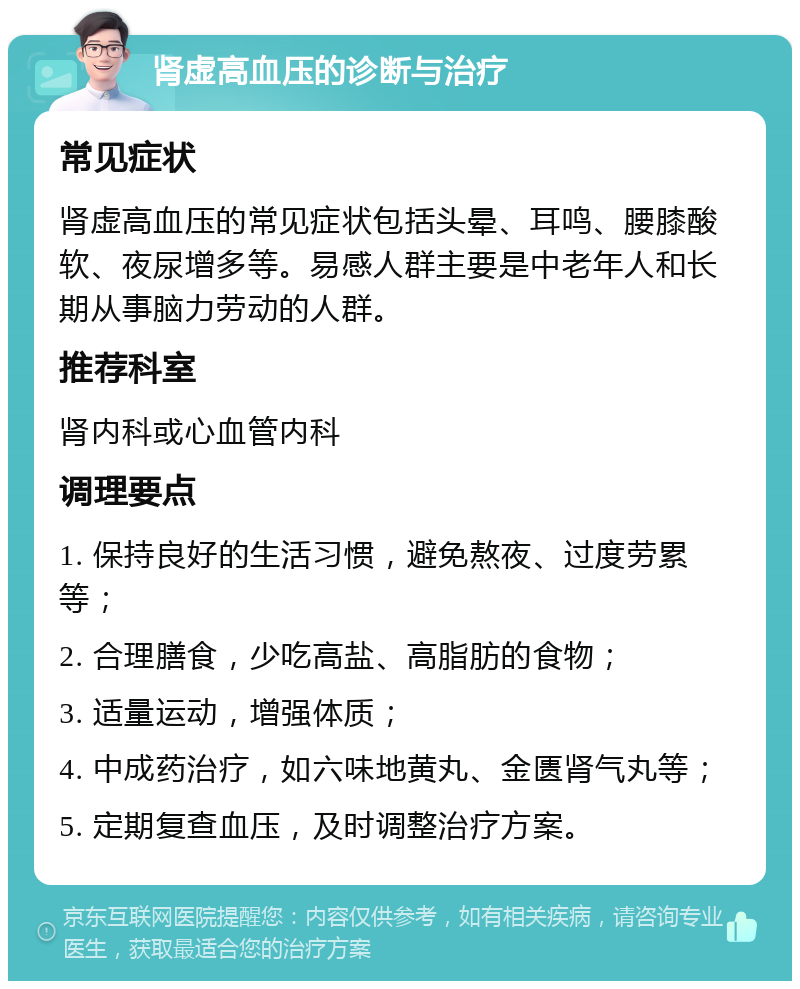 肾虚高血压的诊断与治疗 常见症状 肾虚高血压的常见症状包括头晕、耳鸣、腰膝酸软、夜尿增多等。易感人群主要是中老年人和长期从事脑力劳动的人群。 推荐科室 肾内科或心血管内科 调理要点 1. 保持良好的生活习惯，避免熬夜、过度劳累等； 2. 合理膳食，少吃高盐、高脂肪的食物； 3. 适量运动，增强体质； 4. 中成药治疗，如六味地黄丸、金匮肾气丸等； 5. 定期复查血压，及时调整治疗方案。