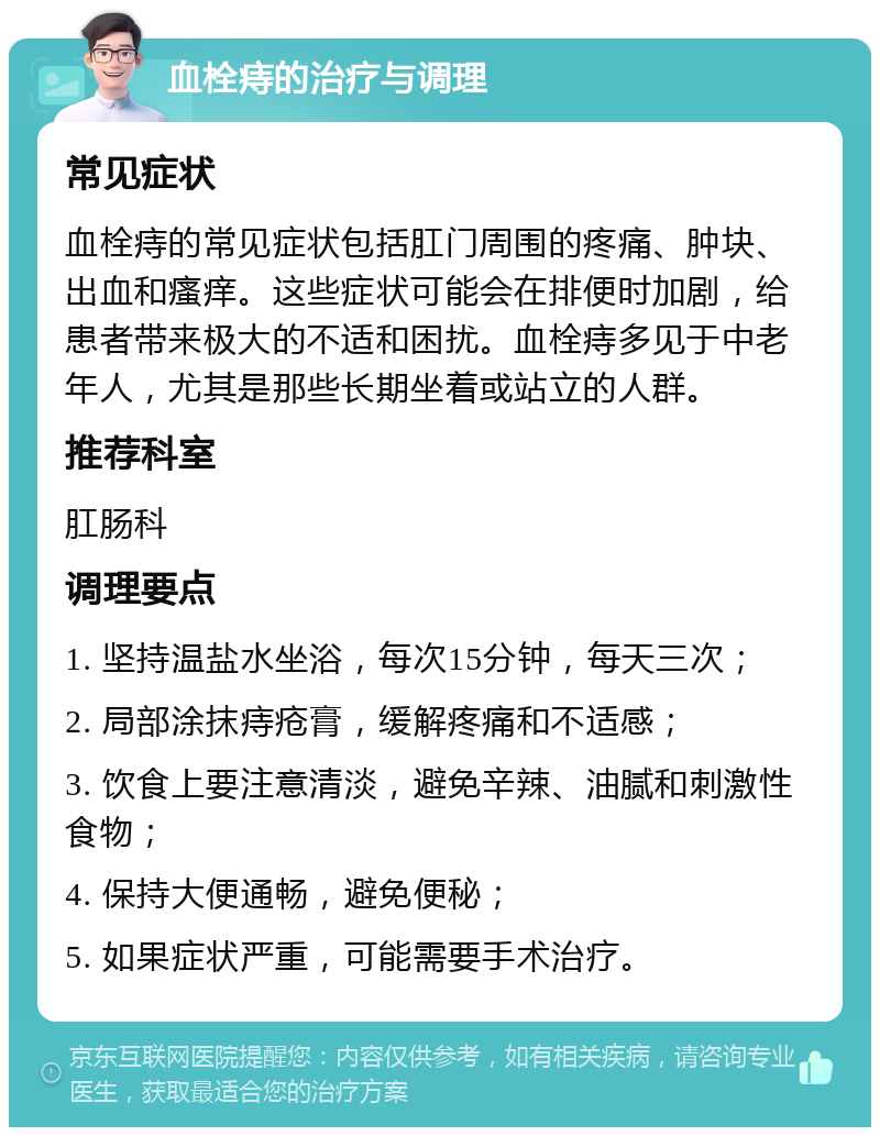 血栓痔的治疗与调理 常见症状 血栓痔的常见症状包括肛门周围的疼痛、肿块、出血和瘙痒。这些症状可能会在排便时加剧，给患者带来极大的不适和困扰。血栓痔多见于中老年人，尤其是那些长期坐着或站立的人群。 推荐科室 肛肠科 调理要点 1. 坚持温盐水坐浴，每次15分钟，每天三次； 2. 局部涂抹痔疮膏，缓解疼痛和不适感； 3. 饮食上要注意清淡，避免辛辣、油腻和刺激性食物； 4. 保持大便通畅，避免便秘； 5. 如果症状严重，可能需要手术治疗。