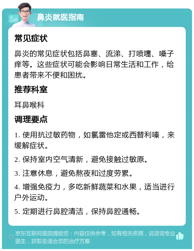 鼻炎就医指南 常见症状 鼻炎的常见症状包括鼻塞、流涕、打喷嚏、嗓子痒等。这些症状可能会影响日常生活和工作，给患者带来不便和困扰。 推荐科室 耳鼻喉科 调理要点 1. 使用抗过敏药物，如氯雷他定或西替利嗪，来缓解症状。 2. 保持室内空气清新，避免接触过敏原。 3. 注意休息，避免熬夜和过度劳累。 4. 增强免疫力，多吃新鲜蔬菜和水果，适当进行户外运动。 5. 定期进行鼻腔清洁，保持鼻腔通畅。