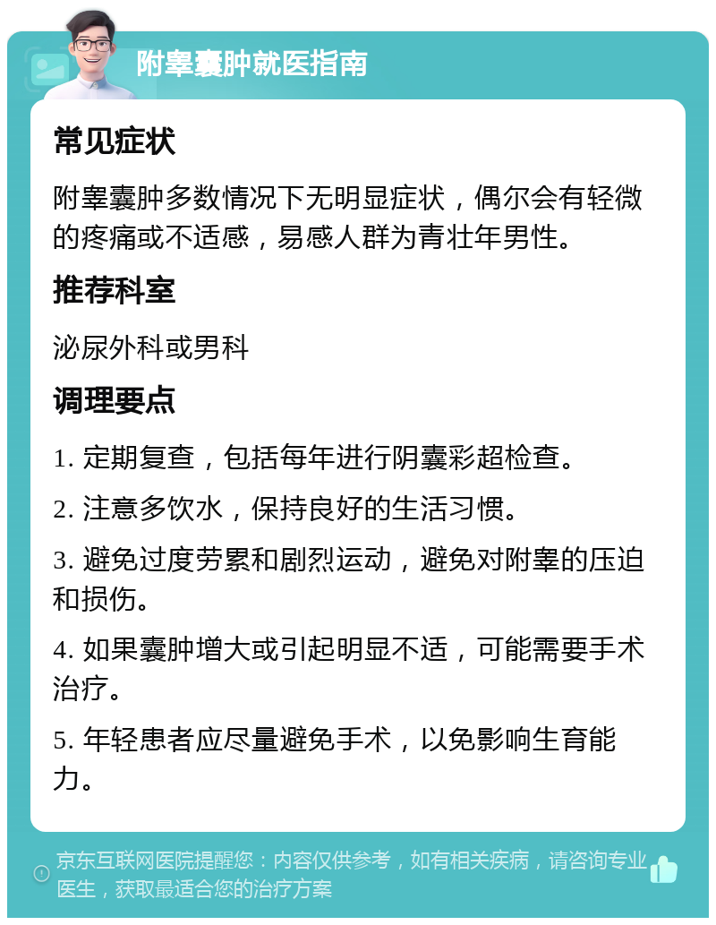 附睾囊肿就医指南 常见症状 附睾囊肿多数情况下无明显症状，偶尔会有轻微的疼痛或不适感，易感人群为青壮年男性。 推荐科室 泌尿外科或男科 调理要点 1. 定期复查，包括每年进行阴囊彩超检查。 2. 注意多饮水，保持良好的生活习惯。 3. 避免过度劳累和剧烈运动，避免对附睾的压迫和损伤。 4. 如果囊肿增大或引起明显不适，可能需要手术治疗。 5. 年轻患者应尽量避免手术，以免影响生育能力。