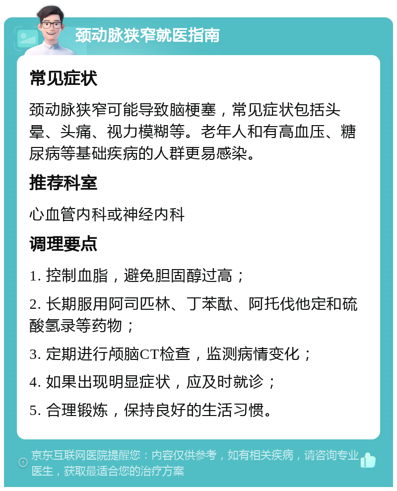 颈动脉狭窄就医指南 常见症状 颈动脉狭窄可能导致脑梗塞，常见症状包括头晕、头痛、视力模糊等。老年人和有高血压、糖尿病等基础疾病的人群更易感染。 推荐科室 心血管内科或神经内科 调理要点 1. 控制血脂，避免胆固醇过高； 2. 长期服用阿司匹林、丁苯酞、阿托伐他定和硫酸氢录等药物； 3. 定期进行颅脑CT检查，监测病情变化； 4. 如果出现明显症状，应及时就诊； 5. 合理锻炼，保持良好的生活习惯。