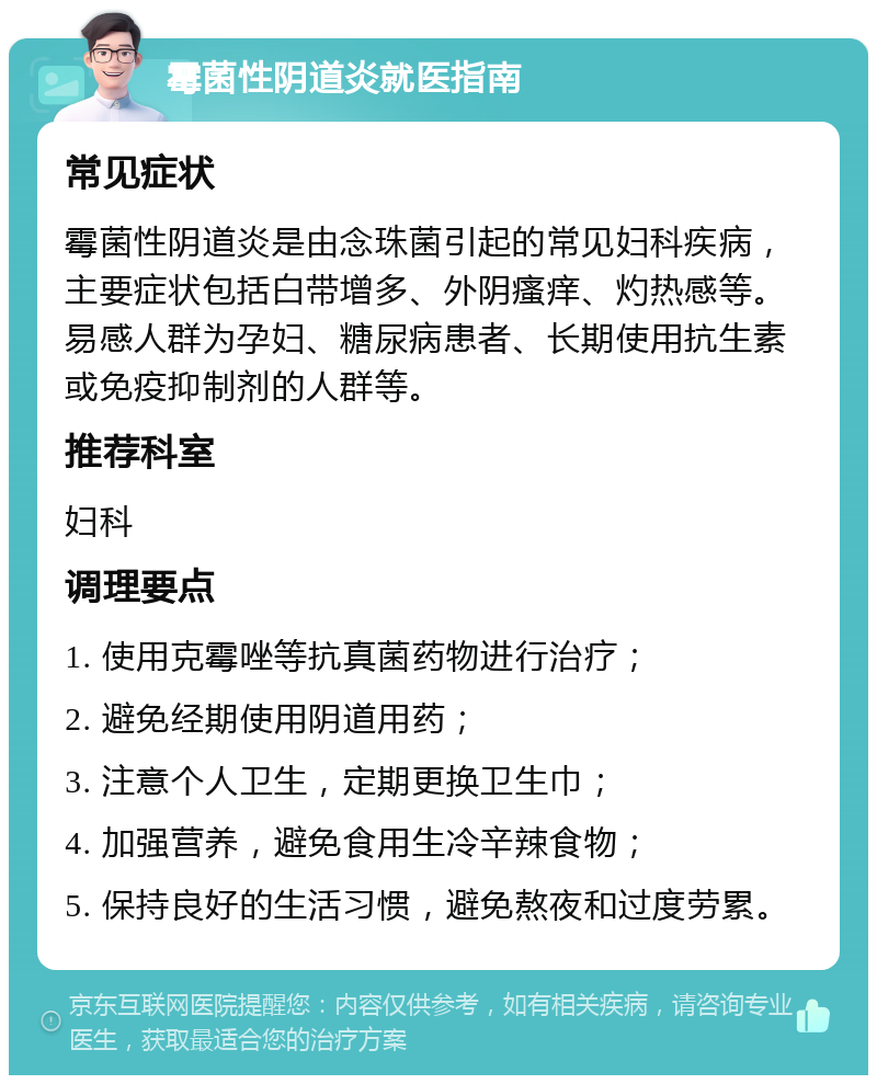 霉菌性阴道炎就医指南 常见症状 霉菌性阴道炎是由念珠菌引起的常见妇科疾病，主要症状包括白带增多、外阴瘙痒、灼热感等。易感人群为孕妇、糖尿病患者、长期使用抗生素或免疫抑制剂的人群等。 推荐科室 妇科 调理要点 1. 使用克霉唑等抗真菌药物进行治疗； 2. 避免经期使用阴道用药； 3. 注意个人卫生，定期更换卫生巾； 4. 加强营养，避免食用生冷辛辣食物； 5. 保持良好的生活习惯，避免熬夜和过度劳累。