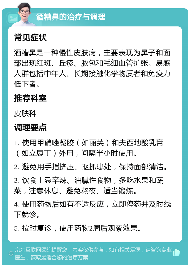 酒糟鼻的治疗与调理 常见症状 酒糟鼻是一种慢性皮肤病，主要表现为鼻子和面部出现红斑、丘疹、脓包和毛细血管扩张。易感人群包括中年人、长期接触化学物质者和免疫力低下者。 推荐科室 皮肤科 调理要点 1. 使用甲硝唑凝胶（如丽芙）和夫西地酸乳膏（如立思丁）外用，间隔半小时使用。 2. 避免用手指挤压、抠抓患处，保持面部清洁。 3. 饮食上忌辛辣、油腻性食物，多吃水果和蔬菜，注意休息、避免熬夜、适当锻炼。 4. 使用药物后如有不适反应，立即停药并及时线下就诊。 5. 按时复诊，使用药物2周后观察效果。