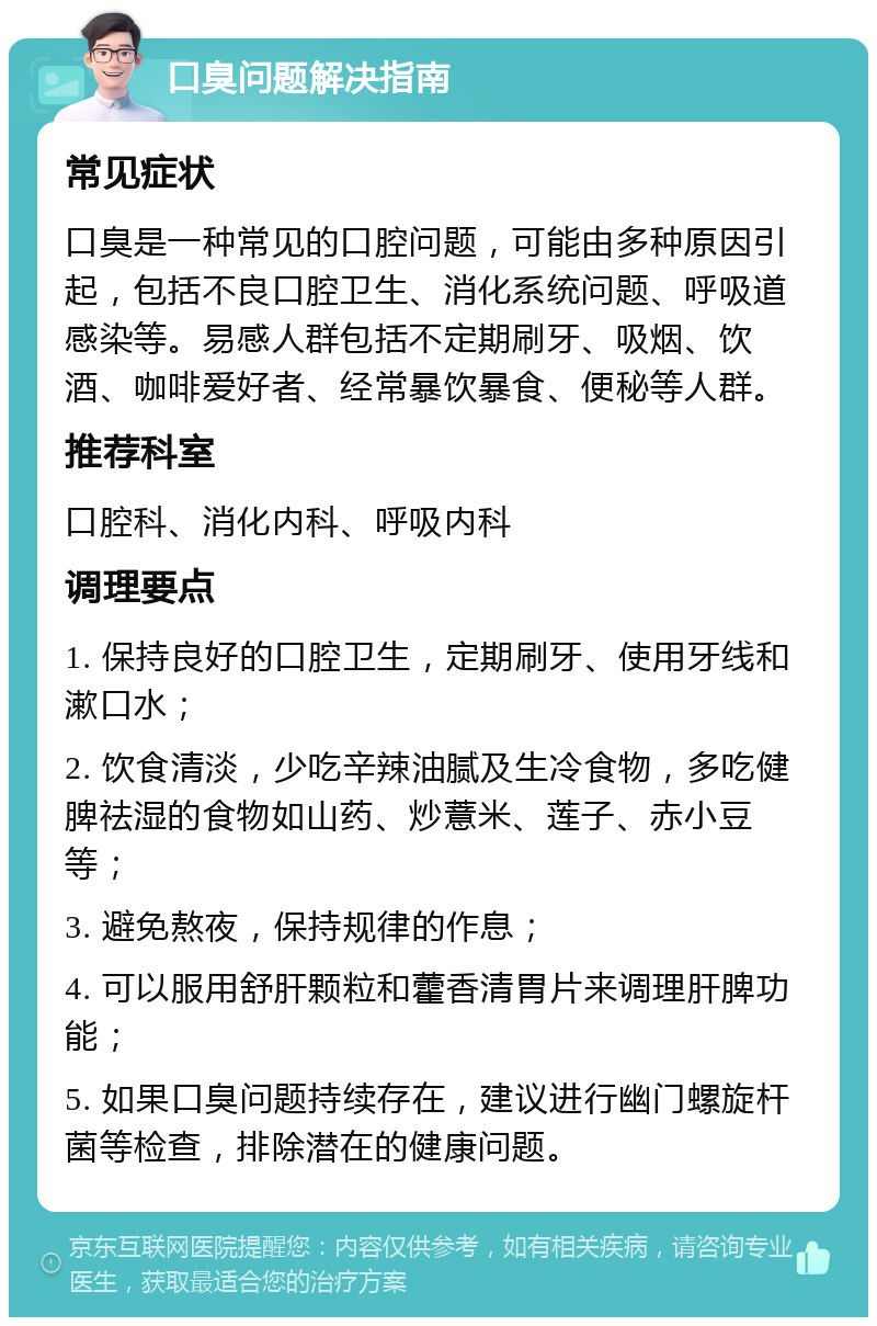 口臭问题解决指南 常见症状 口臭是一种常见的口腔问题，可能由多种原因引起，包括不良口腔卫生、消化系统问题、呼吸道感染等。易感人群包括不定期刷牙、吸烟、饮酒、咖啡爱好者、经常暴饮暴食、便秘等人群。 推荐科室 口腔科、消化内科、呼吸内科 调理要点 1. 保持良好的口腔卫生，定期刷牙、使用牙线和漱口水； 2. 饮食清淡，少吃辛辣油腻及生冷食物，多吃健脾祛湿的食物如山药、炒薏米、莲子、赤小豆等； 3. 避免熬夜，保持规律的作息； 4. 可以服用舒肝颗粒和藿香清胃片来调理肝脾功能； 5. 如果口臭问题持续存在，建议进行幽门螺旋杆菌等检查，排除潜在的健康问题。