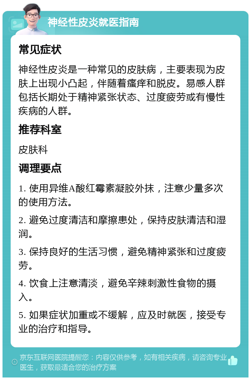 神经性皮炎就医指南 常见症状 神经性皮炎是一种常见的皮肤病，主要表现为皮肤上出现小凸起，伴随着瘙痒和脱皮。易感人群包括长期处于精神紧张状态、过度疲劳或有慢性疾病的人群。 推荐科室 皮肤科 调理要点 1. 使用异维A酸红霉素凝胶外抹，注意少量多次的使用方法。 2. 避免过度清洁和摩擦患处，保持皮肤清洁和湿润。 3. 保持良好的生活习惯，避免精神紧张和过度疲劳。 4. 饮食上注意清淡，避免辛辣刺激性食物的摄入。 5. 如果症状加重或不缓解，应及时就医，接受专业的治疗和指导。