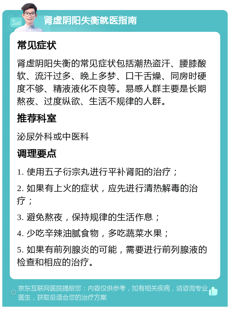 肾虚阴阳失衡就医指南 常见症状 肾虚阴阳失衡的常见症状包括潮热盗汗、腰膝酸软、流汗过多、晚上多梦、口干舌燥、同房时硬度不够、精液液化不良等。易感人群主要是长期熬夜、过度纵欲、生活不规律的人群。 推荐科室 泌尿外科或中医科 调理要点 1. 使用五子衍宗丸进行平补肾阳的治疗； 2. 如果有上火的症状，应先进行清热解毒的治疗； 3. 避免熬夜，保持规律的生活作息； 4. 少吃辛辣油腻食物，多吃蔬菜水果； 5. 如果有前列腺炎的可能，需要进行前列腺液的检查和相应的治疗。