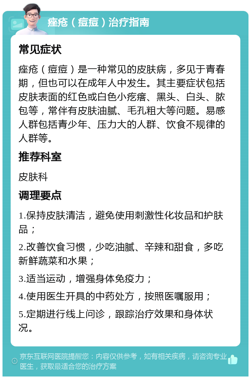 痤疮（痘痘）治疗指南 常见症状 痤疮（痘痘）是一种常见的皮肤病，多见于青春期，但也可以在成年人中发生。其主要症状包括皮肤表面的红色或白色小疙瘩、黑头、白头、脓包等，常伴有皮肤油腻、毛孔粗大等问题。易感人群包括青少年、压力大的人群、饮食不规律的人群等。 推荐科室 皮肤科 调理要点 1.保持皮肤清洁，避免使用刺激性化妆品和护肤品； 2.改善饮食习惯，少吃油腻、辛辣和甜食，多吃新鲜蔬菜和水果； 3.适当运动，增强身体免疫力； 4.使用医生开具的中药处方，按照医嘱服用； 5.定期进行线上问诊，跟踪治疗效果和身体状况。