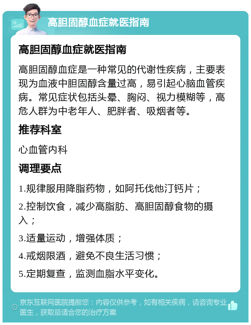 高胆固醇血症就医指南 高胆固醇血症就医指南 高胆固醇血症是一种常见的代谢性疾病，主要表现为血液中胆固醇含量过高，易引起心脑血管疾病。常见症状包括头晕、胸闷、视力模糊等，高危人群为中老年人、肥胖者、吸烟者等。 推荐科室 心血管内科 调理要点 1.规律服用降脂药物，如阿托伐他汀钙片； 2.控制饮食，减少高脂肪、高胆固醇食物的摄入； 3.适量运动，增强体质； 4.戒烟限酒，避免不良生活习惯； 5.定期复查，监测血脂水平变化。