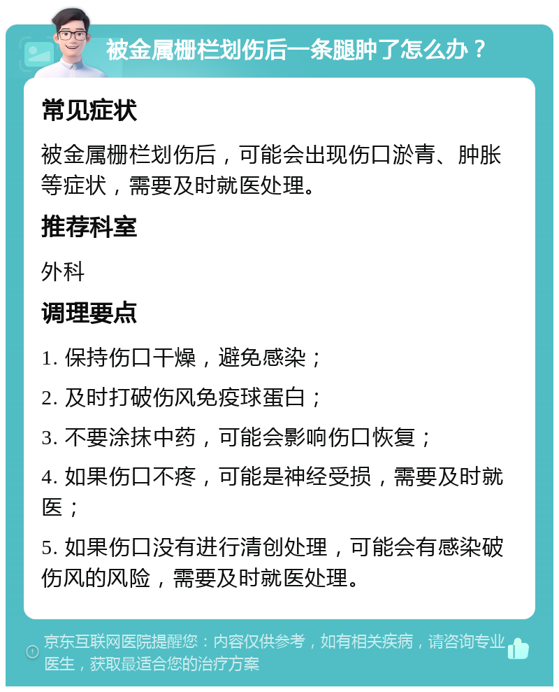 被金属栅栏划伤后一条腿肿了怎么办？ 常见症状 被金属栅栏划伤后，可能会出现伤口淤青、肿胀等症状，需要及时就医处理。 推荐科室 外科 调理要点 1. 保持伤口干燥，避免感染； 2. 及时打破伤风免疫球蛋白； 3. 不要涂抹中药，可能会影响伤口恢复； 4. 如果伤口不疼，可能是神经受损，需要及时就医； 5. 如果伤口没有进行清创处理，可能会有感染破伤风的风险，需要及时就医处理。