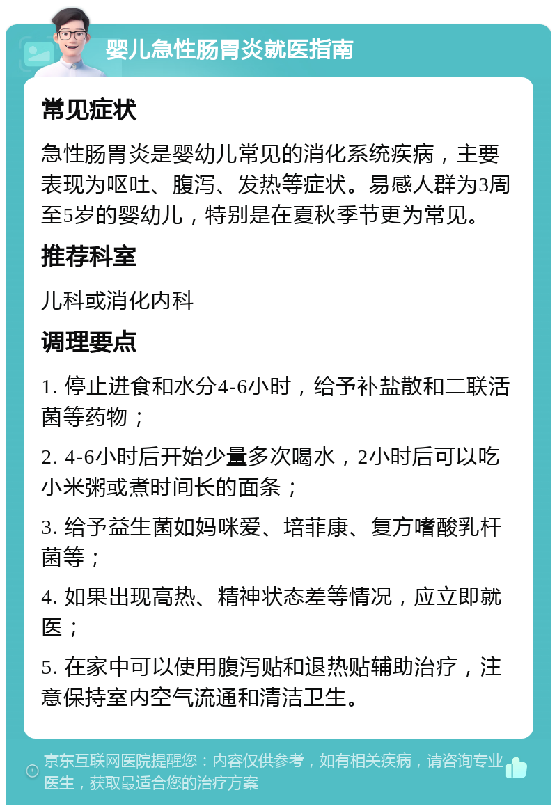 婴儿急性肠胃炎就医指南 常见症状 急性肠胃炎是婴幼儿常见的消化系统疾病，主要表现为呕吐、腹泻、发热等症状。易感人群为3周至5岁的婴幼儿，特别是在夏秋季节更为常见。 推荐科室 儿科或消化内科 调理要点 1. 停止进食和水分4-6小时，给予补盐散和二联活菌等药物； 2. 4-6小时后开始少量多次喝水，2小时后可以吃小米粥或煮时间长的面条； 3. 给予益生菌如妈咪爱、培菲康、复方嗜酸乳杆菌等； 4. 如果出现高热、精神状态差等情况，应立即就医； 5. 在家中可以使用腹泻贴和退热贴辅助治疗，注意保持室内空气流通和清洁卫生。