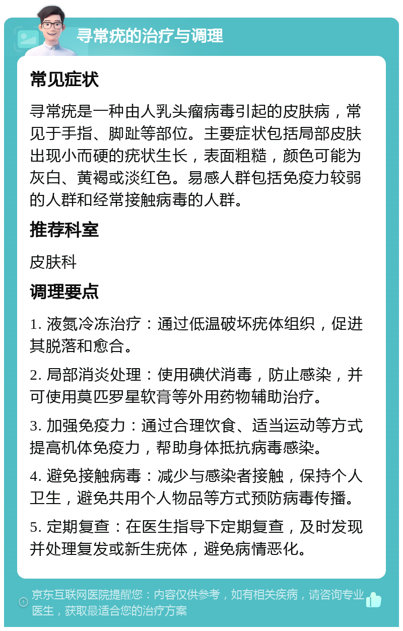 寻常疣的治疗与调理 常见症状 寻常疣是一种由人乳头瘤病毒引起的皮肤病，常见于手指、脚趾等部位。主要症状包括局部皮肤出现小而硬的疣状生长，表面粗糙，颜色可能为灰白、黄褐或淡红色。易感人群包括免疫力较弱的人群和经常接触病毒的人群。 推荐科室 皮肤科 调理要点 1. 液氮冷冻治疗：通过低温破坏疣体组织，促进其脱落和愈合。 2. 局部消炎处理：使用碘伏消毒，防止感染，并可使用莫匹罗星软膏等外用药物辅助治疗。 3. 加强免疫力：通过合理饮食、适当运动等方式提高机体免疫力，帮助身体抵抗病毒感染。 4. 避免接触病毒：减少与感染者接触，保持个人卫生，避免共用个人物品等方式预防病毒传播。 5. 定期复查：在医生指导下定期复查，及时发现并处理复发或新生疣体，避免病情恶化。