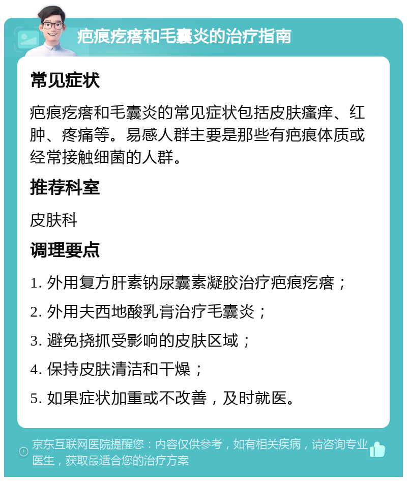 疤痕疙瘩和毛囊炎的治疗指南 常见症状 疤痕疙瘩和毛囊炎的常见症状包括皮肤瘙痒、红肿、疼痛等。易感人群主要是那些有疤痕体质或经常接触细菌的人群。 推荐科室 皮肤科 调理要点 1. 外用复方肝素钠尿囊素凝胶治疗疤痕疙瘩； 2. 外用夫西地酸乳膏治疗毛囊炎； 3. 避免挠抓受影响的皮肤区域； 4. 保持皮肤清洁和干燥； 5. 如果症状加重或不改善，及时就医。