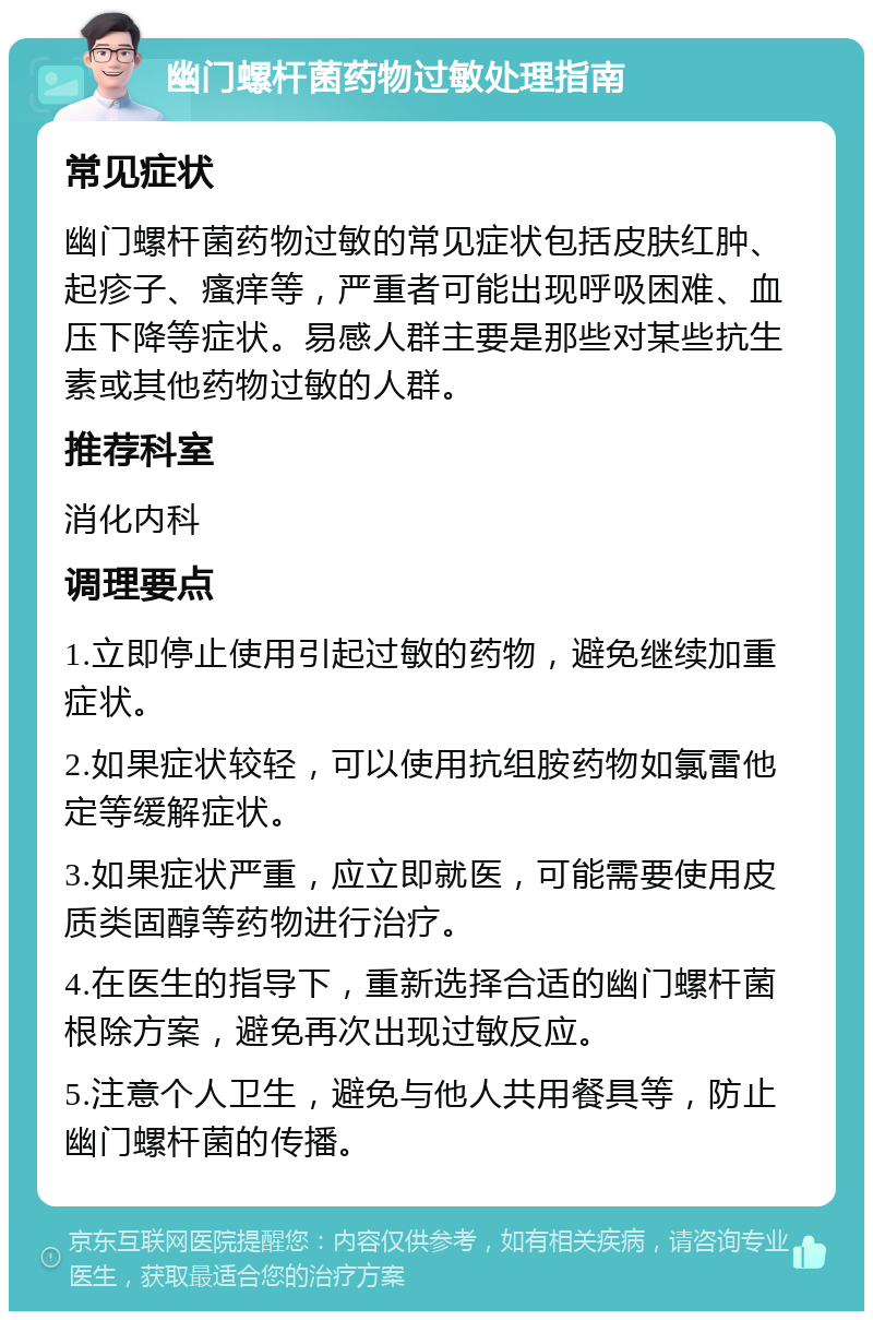 幽门螺杆菌药物过敏处理指南 常见症状 幽门螺杆菌药物过敏的常见症状包括皮肤红肿、起疹子、瘙痒等，严重者可能出现呼吸困难、血压下降等症状。易感人群主要是那些对某些抗生素或其他药物过敏的人群。 推荐科室 消化内科 调理要点 1.立即停止使用引起过敏的药物，避免继续加重症状。 2.如果症状较轻，可以使用抗组胺药物如氯雷他定等缓解症状。 3.如果症状严重，应立即就医，可能需要使用皮质类固醇等药物进行治疗。 4.在医生的指导下，重新选择合适的幽门螺杆菌根除方案，避免再次出现过敏反应。 5.注意个人卫生，避免与他人共用餐具等，防止幽门螺杆菌的传播。