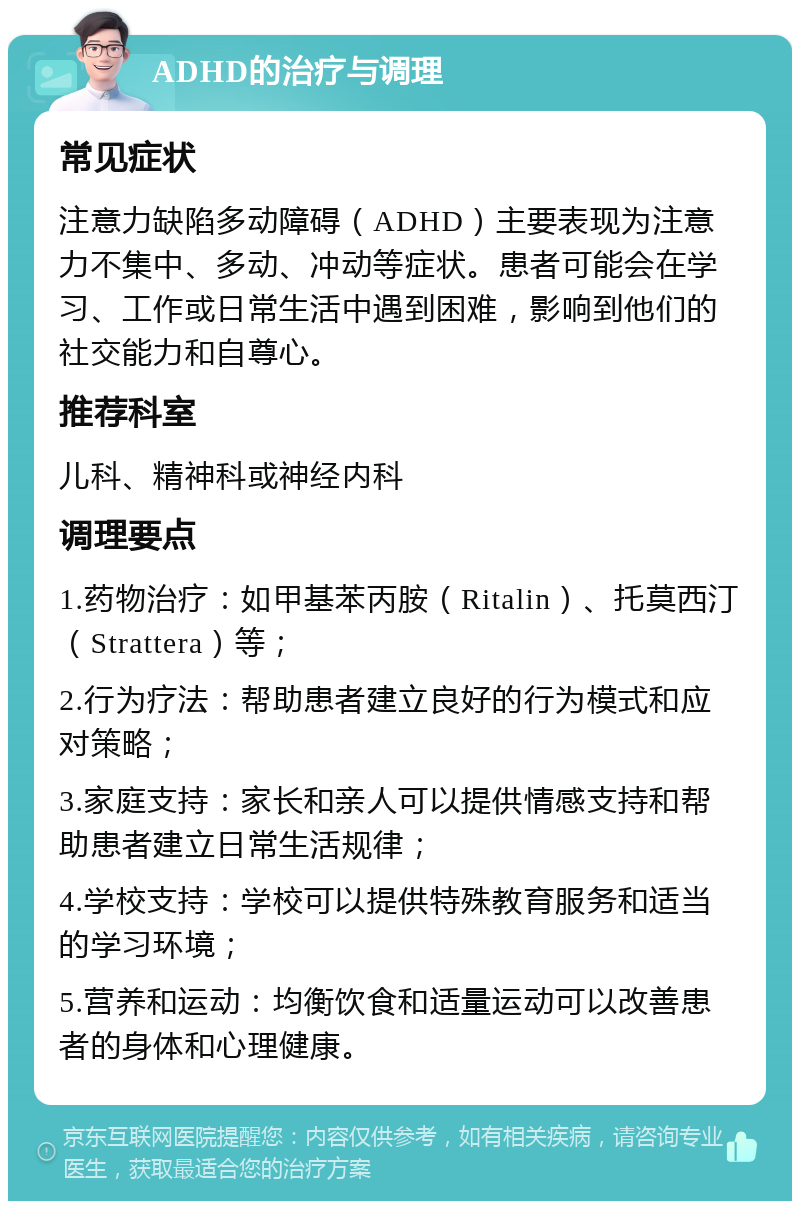 ADHD的治疗与调理 常见症状 注意力缺陷多动障碍（ADHD）主要表现为注意力不集中、多动、冲动等症状。患者可能会在学习、工作或日常生活中遇到困难，影响到他们的社交能力和自尊心。 推荐科室 儿科、精神科或神经内科 调理要点 1.药物治疗：如甲基苯丙胺（Ritalin）、托莫西汀（Strattera）等； 2.行为疗法：帮助患者建立良好的行为模式和应对策略； 3.家庭支持：家长和亲人可以提供情感支持和帮助患者建立日常生活规律； 4.学校支持：学校可以提供特殊教育服务和适当的学习环境； 5.营养和运动：均衡饮食和适量运动可以改善患者的身体和心理健康。