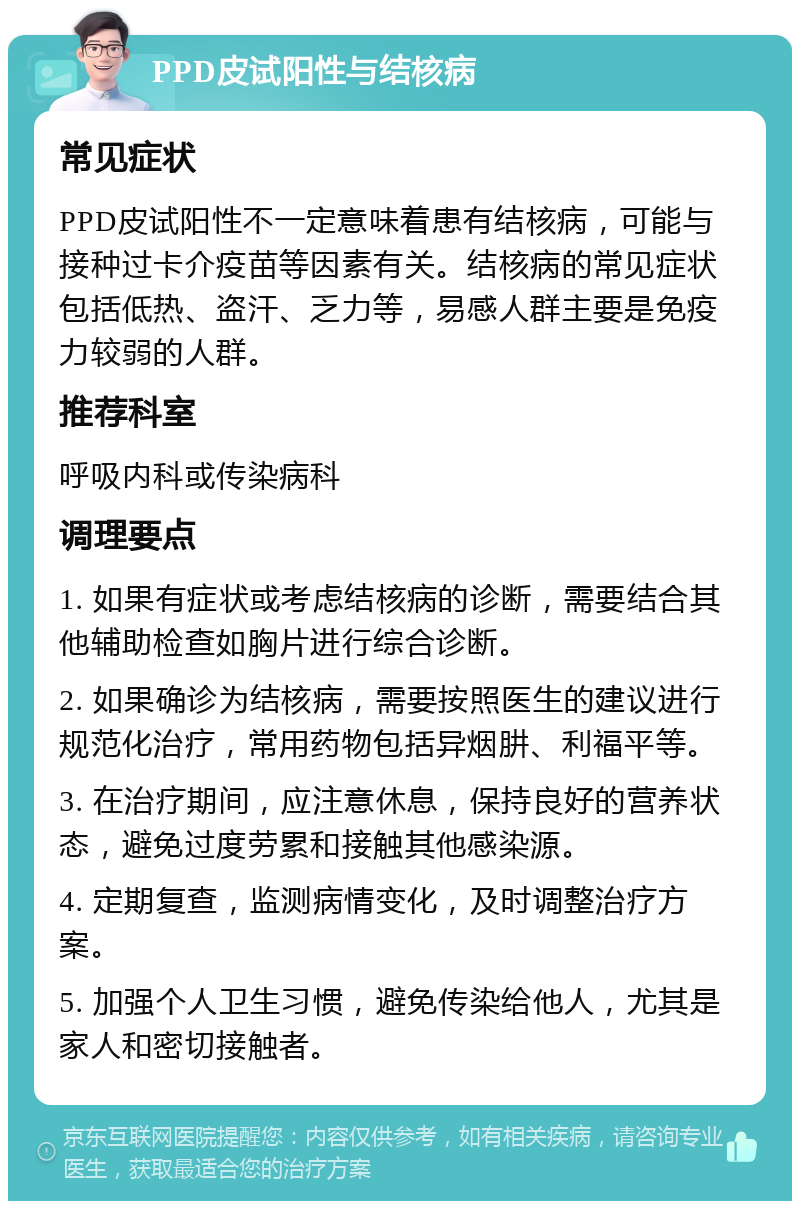 PPD皮试阳性与结核病 常见症状 PPD皮试阳性不一定意味着患有结核病，可能与接种过卡介疫苗等因素有关。结核病的常见症状包括低热、盗汗、乏力等，易感人群主要是免疫力较弱的人群。 推荐科室 呼吸内科或传染病科 调理要点 1. 如果有症状或考虑结核病的诊断，需要结合其他辅助检查如胸片进行综合诊断。 2. 如果确诊为结核病，需要按照医生的建议进行规范化治疗，常用药物包括异烟肼、利福平等。 3. 在治疗期间，应注意休息，保持良好的营养状态，避免过度劳累和接触其他感染源。 4. 定期复查，监测病情变化，及时调整治疗方案。 5. 加强个人卫生习惯，避免传染给他人，尤其是家人和密切接触者。