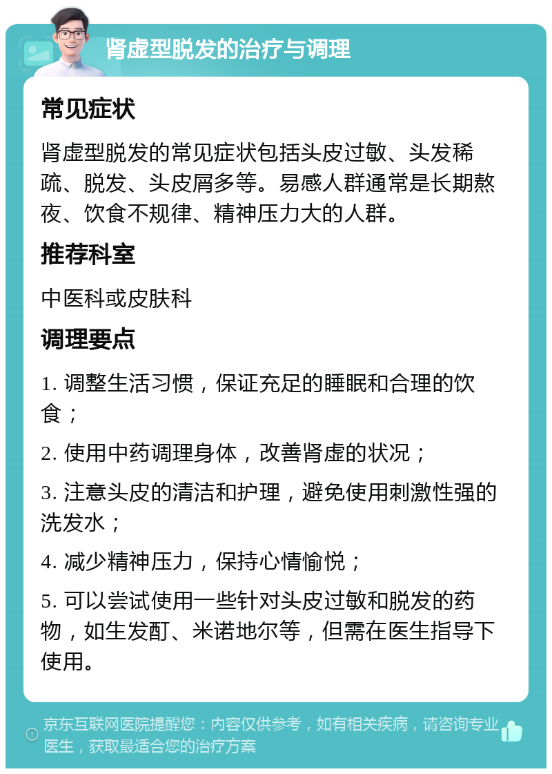 肾虚型脱发的治疗与调理 常见症状 肾虚型脱发的常见症状包括头皮过敏、头发稀疏、脱发、头皮屑多等。易感人群通常是长期熬夜、饮食不规律、精神压力大的人群。 推荐科室 中医科或皮肤科 调理要点 1. 调整生活习惯，保证充足的睡眠和合理的饮食； 2. 使用中药调理身体，改善肾虚的状况； 3. 注意头皮的清洁和护理，避免使用刺激性强的洗发水； 4. 减少精神压力，保持心情愉悦； 5. 可以尝试使用一些针对头皮过敏和脱发的药物，如生发酊、米诺地尔等，但需在医生指导下使用。