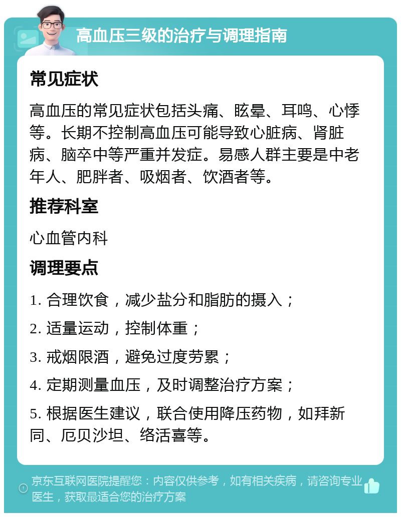 高血压三级的治疗与调理指南 常见症状 高血压的常见症状包括头痛、眩晕、耳鸣、心悸等。长期不控制高血压可能导致心脏病、肾脏病、脑卒中等严重并发症。易感人群主要是中老年人、肥胖者、吸烟者、饮酒者等。 推荐科室 心血管内科 调理要点 1. 合理饮食，减少盐分和脂肪的摄入； 2. 适量运动，控制体重； 3. 戒烟限酒，避免过度劳累； 4. 定期测量血压，及时调整治疗方案； 5. 根据医生建议，联合使用降压药物，如拜新同、厄贝沙坦、络活喜等。