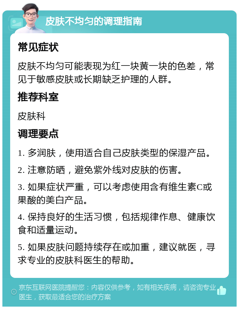 皮肤不均匀的调理指南 常见症状 皮肤不均匀可能表现为红一块黄一块的色差，常见于敏感皮肤或长期缺乏护理的人群。 推荐科室 皮肤科 调理要点 1. 多润肤，使用适合自己皮肤类型的保湿产品。 2. 注意防晒，避免紫外线对皮肤的伤害。 3. 如果症状严重，可以考虑使用含有维生素C或果酸的美白产品。 4. 保持良好的生活习惯，包括规律作息、健康饮食和适量运动。 5. 如果皮肤问题持续存在或加重，建议就医，寻求专业的皮肤科医生的帮助。