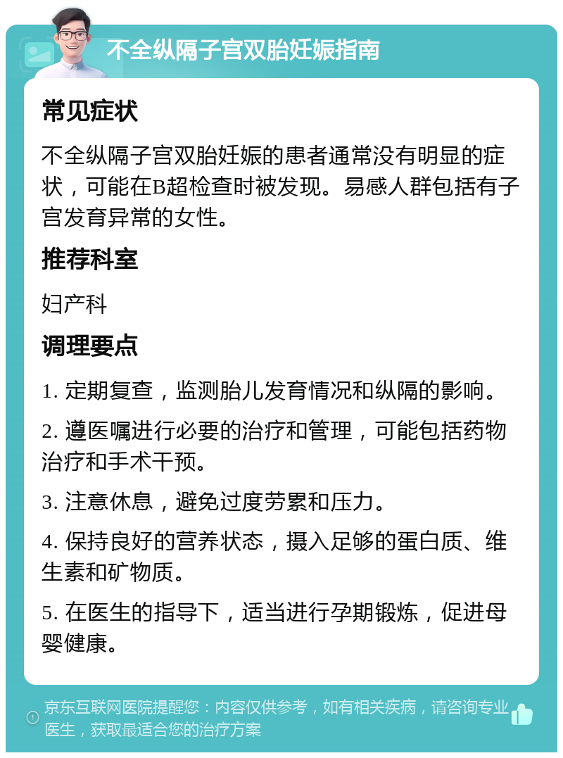 不全纵隔子宫双胎妊娠指南 常见症状 不全纵隔子宫双胎妊娠的患者通常没有明显的症状，可能在B超检查时被发现。易感人群包括有子宫发育异常的女性。 推荐科室 妇产科 调理要点 1. 定期复查，监测胎儿发育情况和纵隔的影响。 2. 遵医嘱进行必要的治疗和管理，可能包括药物治疗和手术干预。 3. 注意休息，避免过度劳累和压力。 4. 保持良好的营养状态，摄入足够的蛋白质、维生素和矿物质。 5. 在医生的指导下，适当进行孕期锻炼，促进母婴健康。