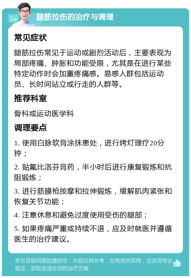 腿筋拉伤的治疗与调理 常见症状 腿筋拉伤常见于运动或剧烈活动后，主要表现为局部疼痛、肿胀和功能受限，尤其是在进行某些特定动作时会加重疼痛感。易感人群包括运动员、长时间站立或行走的人群等。 推荐科室 骨科或运动医学科 调理要点 1. 使用白脉软膏涂抹患处，进行烤灯理疗20分钟； 2. 贴氟比洛芬膏药，半小时后进行康复锻炼和抗阻锻炼； 3. 进行筋膜枪按摩和拉伸锻炼，缓解肌肉紧张和恢复关节功能； 4. 注意休息和避免过度使用受伤的腿部； 5. 如果疼痛严重或持续不退，应及时就医并遵循医生的治疗建议。