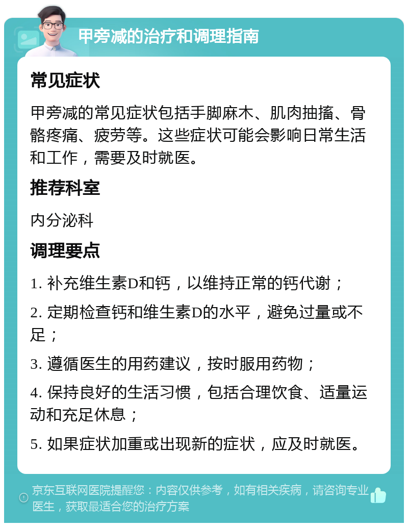 甲旁减的治疗和调理指南 常见症状 甲旁减的常见症状包括手脚麻木、肌肉抽搐、骨骼疼痛、疲劳等。这些症状可能会影响日常生活和工作，需要及时就医。 推荐科室 内分泌科 调理要点 1. 补充维生素D和钙，以维持正常的钙代谢； 2. 定期检查钙和维生素D的水平，避免过量或不足； 3. 遵循医生的用药建议，按时服用药物； 4. 保持良好的生活习惯，包括合理饮食、适量运动和充足休息； 5. 如果症状加重或出现新的症状，应及时就医。