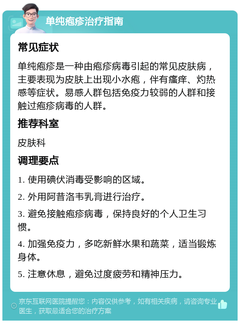 单纯疱疹治疗指南 常见症状 单纯疱疹是一种由疱疹病毒引起的常见皮肤病，主要表现为皮肤上出现小水疱，伴有瘙痒、灼热感等症状。易感人群包括免疫力较弱的人群和接触过疱疹病毒的人群。 推荐科室 皮肤科 调理要点 1. 使用碘伏消毒受影响的区域。 2. 外用阿昔洛韦乳膏进行治疗。 3. 避免接触疱疹病毒，保持良好的个人卫生习惯。 4. 加强免疫力，多吃新鲜水果和蔬菜，适当锻炼身体。 5. 注意休息，避免过度疲劳和精神压力。