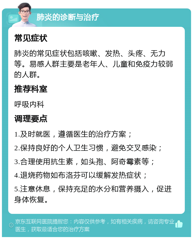 肺炎的诊断与治疗 常见症状 肺炎的常见症状包括咳嗽、发热、头疼、无力等。易感人群主要是老年人、儿童和免疫力较弱的人群。 推荐科室 呼吸内科 调理要点 1.及时就医，遵循医生的治疗方案； 2.保持良好的个人卫生习惯，避免交叉感染； 3.合理使用抗生素，如头孢、阿奇霉素等； 4.退烧药物如布洛芬可以缓解发热症状； 5.注意休息，保持充足的水分和营养摄入，促进身体恢复。