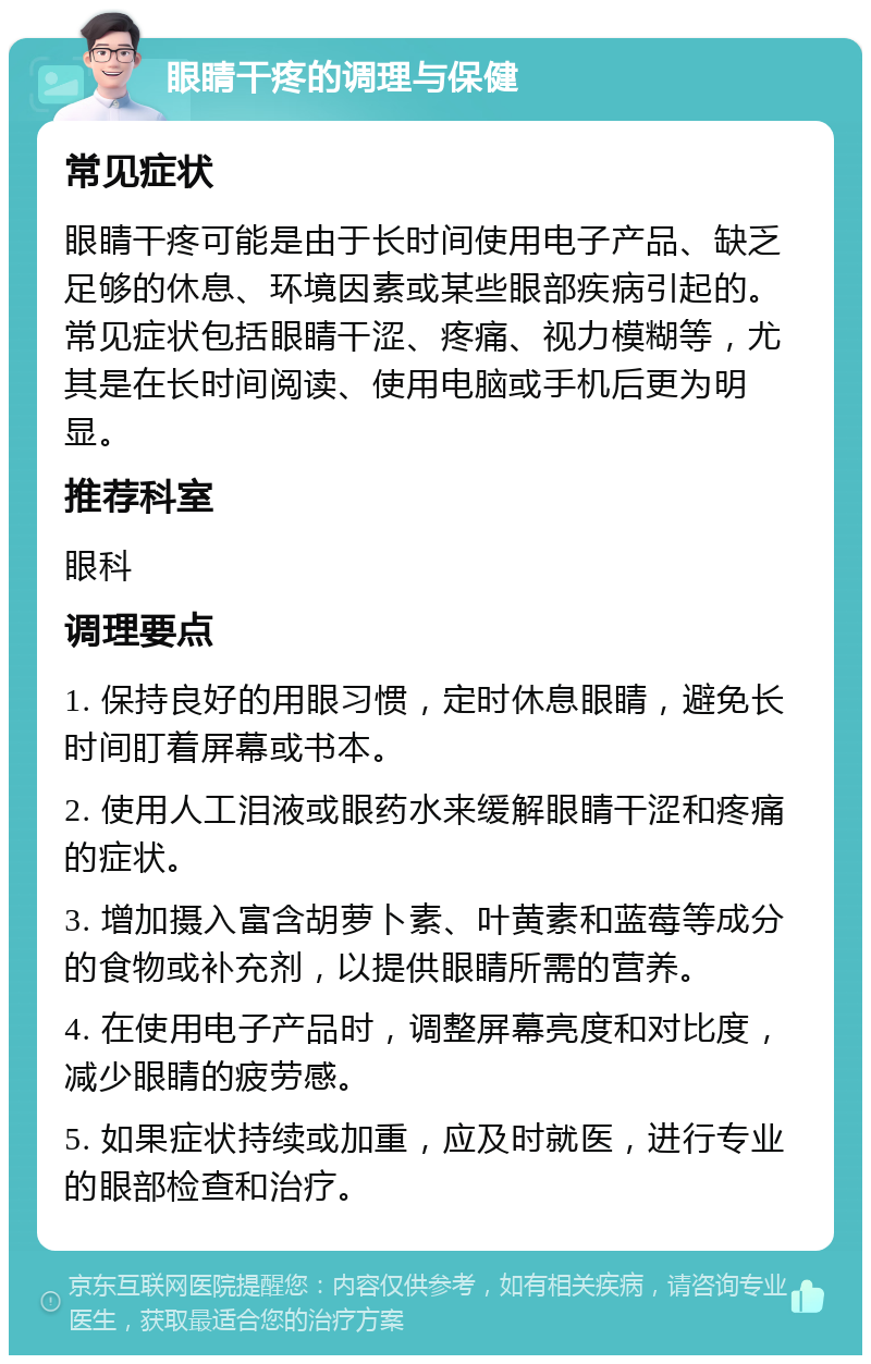 眼睛干疼的调理与保健 常见症状 眼睛干疼可能是由于长时间使用电子产品、缺乏足够的休息、环境因素或某些眼部疾病引起的。常见症状包括眼睛干涩、疼痛、视力模糊等，尤其是在长时间阅读、使用电脑或手机后更为明显。 推荐科室 眼科 调理要点 1. 保持良好的用眼习惯，定时休息眼睛，避免长时间盯着屏幕或书本。 2. 使用人工泪液或眼药水来缓解眼睛干涩和疼痛的症状。 3. 增加摄入富含胡萝卜素、叶黄素和蓝莓等成分的食物或补充剂，以提供眼睛所需的营养。 4. 在使用电子产品时，调整屏幕亮度和对比度，减少眼睛的疲劳感。 5. 如果症状持续或加重，应及时就医，进行专业的眼部检查和治疗。