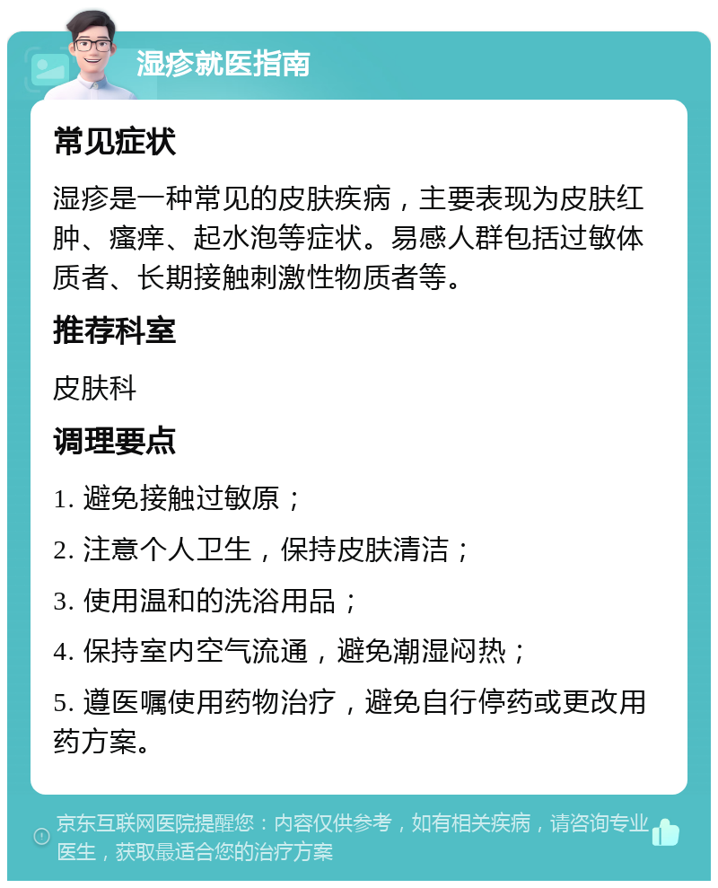 湿疹就医指南 常见症状 湿疹是一种常见的皮肤疾病，主要表现为皮肤红肿、瘙痒、起水泡等症状。易感人群包括过敏体质者、长期接触刺激性物质者等。 推荐科室 皮肤科 调理要点 1. 避免接触过敏原； 2. 注意个人卫生，保持皮肤清洁； 3. 使用温和的洗浴用品； 4. 保持室内空气流通，避免潮湿闷热； 5. 遵医嘱使用药物治疗，避免自行停药或更改用药方案。