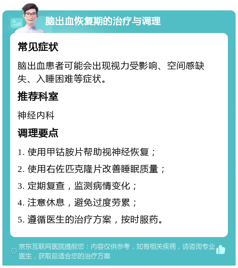 脑出血恢复期的治疗与调理 常见症状 脑出血患者可能会出现视力受影响、空间感缺失、入睡困难等症状。 推荐科室 神经内科 调理要点 1. 使用甲钴胺片帮助视神经恢复； 2. 使用右佐匹克隆片改善睡眠质量； 3. 定期复查，监测病情变化； 4. 注意休息，避免过度劳累； 5. 遵循医生的治疗方案，按时服药。