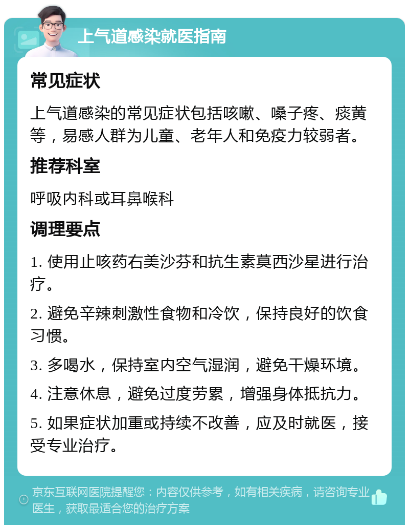 上气道感染就医指南 常见症状 上气道感染的常见症状包括咳嗽、嗓子疼、痰黄等，易感人群为儿童、老年人和免疫力较弱者。 推荐科室 呼吸内科或耳鼻喉科 调理要点 1. 使用止咳药右美沙芬和抗生素莫西沙星进行治疗。 2. 避免辛辣刺激性食物和冷饮，保持良好的饮食习惯。 3. 多喝水，保持室内空气湿润，避免干燥环境。 4. 注意休息，避免过度劳累，增强身体抵抗力。 5. 如果症状加重或持续不改善，应及时就医，接受专业治疗。