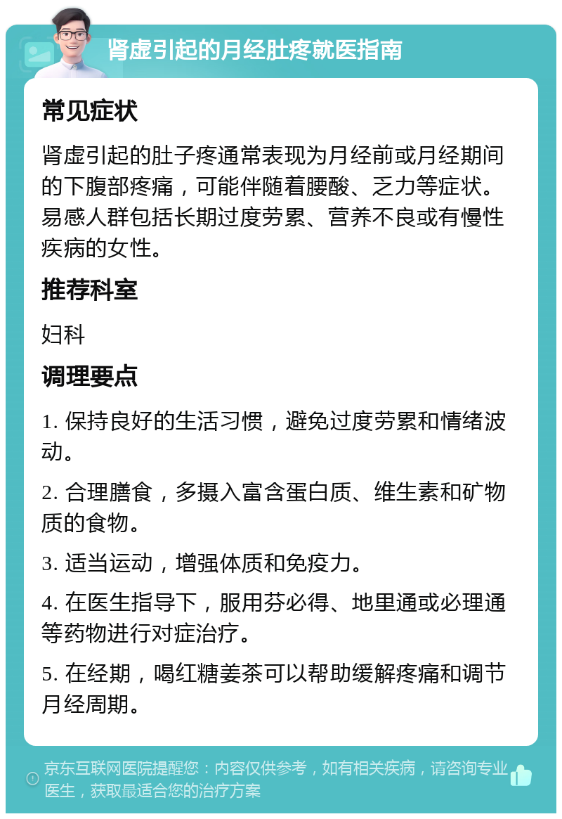 肾虚引起的月经肚疼就医指南 常见症状 肾虚引起的肚子疼通常表现为月经前或月经期间的下腹部疼痛，可能伴随着腰酸、乏力等症状。易感人群包括长期过度劳累、营养不良或有慢性疾病的女性。 推荐科室 妇科 调理要点 1. 保持良好的生活习惯，避免过度劳累和情绪波动。 2. 合理膳食，多摄入富含蛋白质、维生素和矿物质的食物。 3. 适当运动，增强体质和免疫力。 4. 在医生指导下，服用芬必得、地里通或必理通等药物进行对症治疗。 5. 在经期，喝红糖姜茶可以帮助缓解疼痛和调节月经周期。