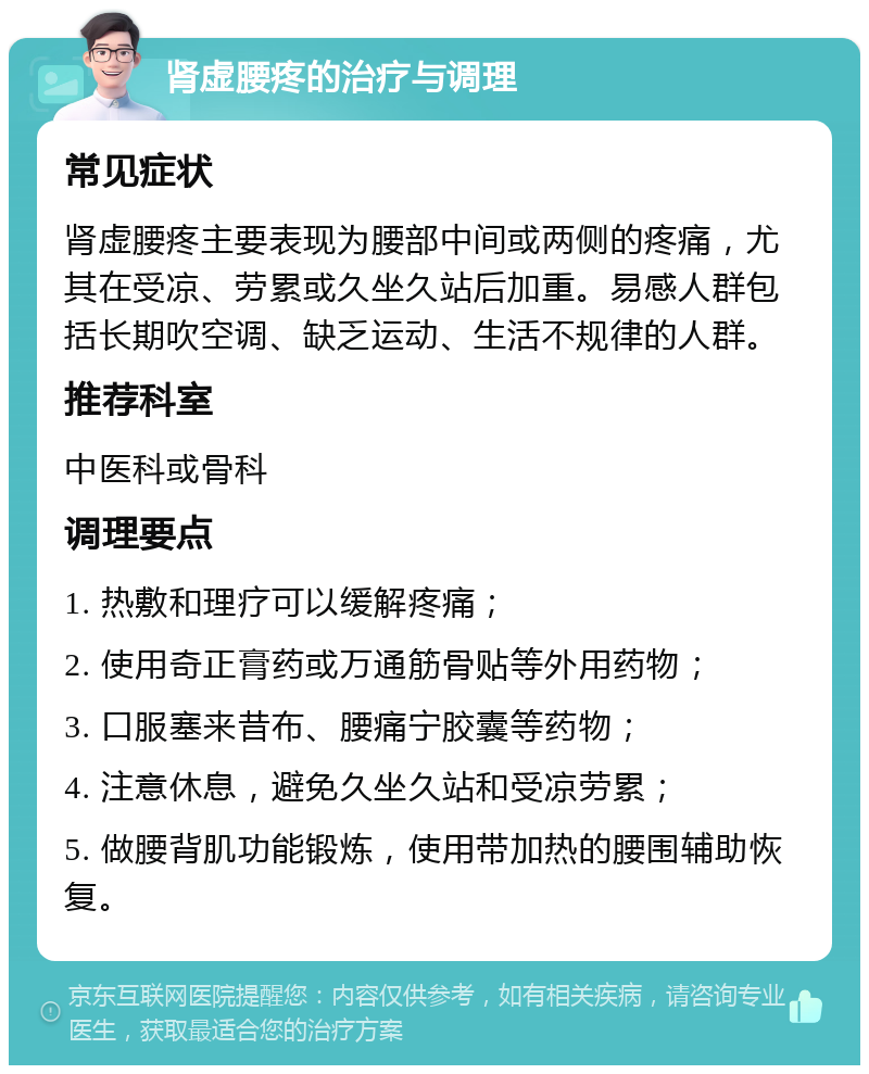 肾虚腰疼的治疗与调理 常见症状 肾虚腰疼主要表现为腰部中间或两侧的疼痛，尤其在受凉、劳累或久坐久站后加重。易感人群包括长期吹空调、缺乏运动、生活不规律的人群。 推荐科室 中医科或骨科 调理要点 1. 热敷和理疗可以缓解疼痛； 2. 使用奇正膏药或万通筋骨贴等外用药物； 3. 口服塞来昔布、腰痛宁胶囊等药物； 4. 注意休息，避免久坐久站和受凉劳累； 5. 做腰背肌功能锻炼，使用带加热的腰围辅助恢复。