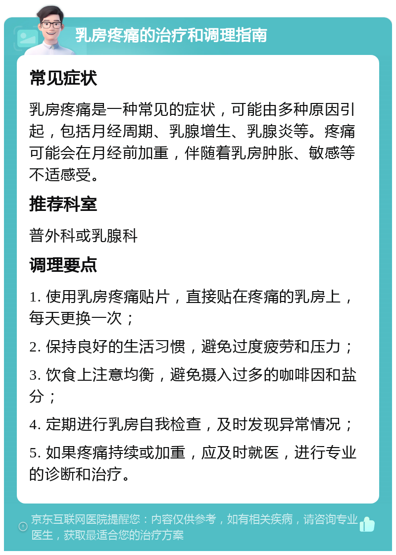 乳房疼痛的治疗和调理指南 常见症状 乳房疼痛是一种常见的症状，可能由多种原因引起，包括月经周期、乳腺增生、乳腺炎等。疼痛可能会在月经前加重，伴随着乳房肿胀、敏感等不适感受。 推荐科室 普外科或乳腺科 调理要点 1. 使用乳房疼痛贴片，直接贴在疼痛的乳房上，每天更换一次； 2. 保持良好的生活习惯，避免过度疲劳和压力； 3. 饮食上注意均衡，避免摄入过多的咖啡因和盐分； 4. 定期进行乳房自我检查，及时发现异常情况； 5. 如果疼痛持续或加重，应及时就医，进行专业的诊断和治疗。