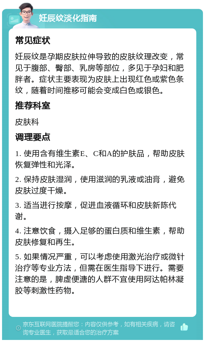 妊辰纹淡化指南 常见症状 妊辰纹是孕期皮肤拉伸导致的皮肤纹理改变，常见于腹部、臀部、乳房等部位，多见于孕妇和肥胖者。症状主要表现为皮肤上出现红色或紫色条纹，随着时间推移可能会变成白色或银色。 推荐科室 皮肤科 调理要点 1. 使用含有维生素E、C和A的护肤品，帮助皮肤恢复弹性和光泽。 2. 保持皮肤湿润，使用滋润的乳液或油膏，避免皮肤过度干燥。 3. 适当进行按摩，促进血液循环和皮肤新陈代谢。 4. 注意饮食，摄入足够的蛋白质和维生素，帮助皮肤修复和再生。 5. 如果情况严重，可以考虑使用激光治疗或微针治疗等专业方法，但需在医生指导下进行。需要注意的是，脾虚便溏的人群不宜使用阿达帕林凝胶等刺激性药物。