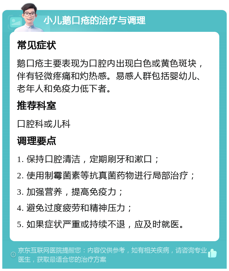 小儿鹅口疮的治疗与调理 常见症状 鹅口疮主要表现为口腔内出现白色或黄色斑块，伴有轻微疼痛和灼热感。易感人群包括婴幼儿、老年人和免疫力低下者。 推荐科室 口腔科或儿科 调理要点 1. 保持口腔清洁，定期刷牙和漱口； 2. 使用制霉菌素等抗真菌药物进行局部治疗； 3. 加强营养，提高免疫力； 4. 避免过度疲劳和精神压力； 5. 如果症状严重或持续不退，应及时就医。