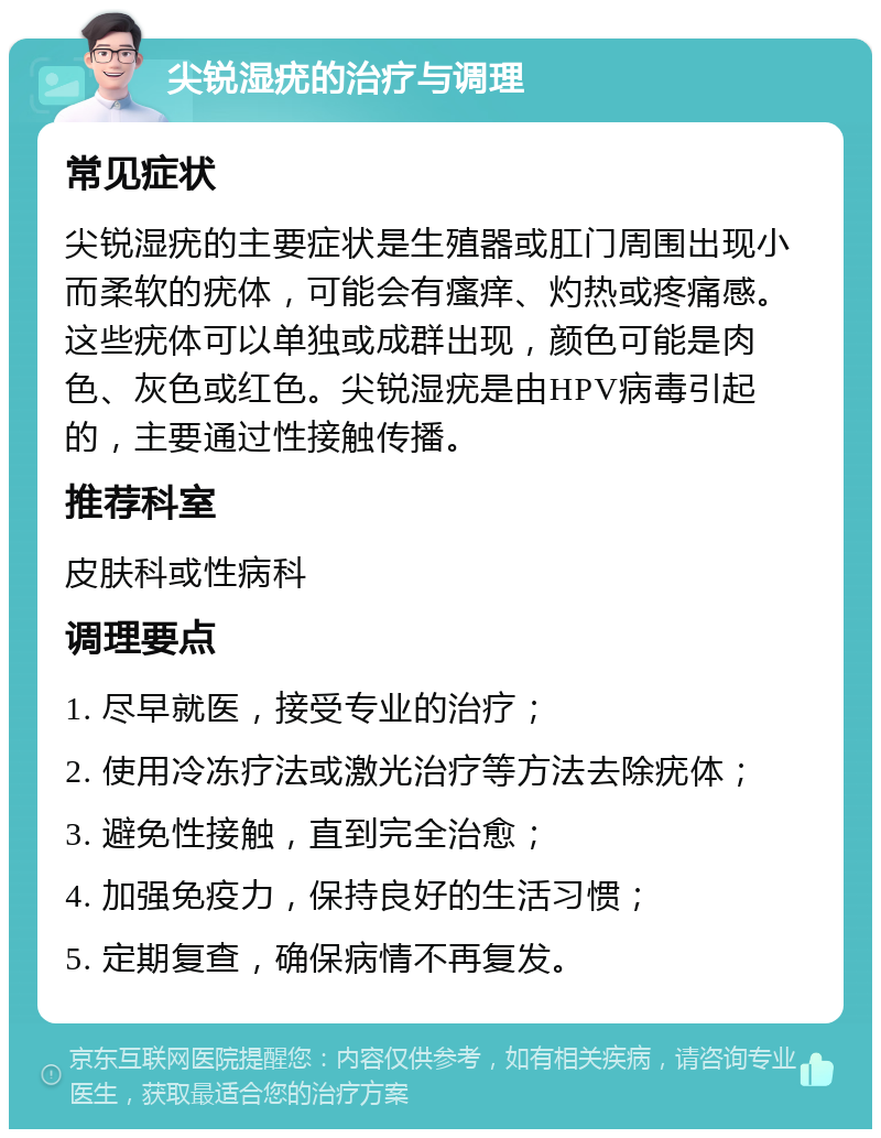 尖锐湿疣的治疗与调理 常见症状 尖锐湿疣的主要症状是生殖器或肛门周围出现小而柔软的疣体，可能会有瘙痒、灼热或疼痛感。这些疣体可以单独或成群出现，颜色可能是肉色、灰色或红色。尖锐湿疣是由HPV病毒引起的，主要通过性接触传播。 推荐科室 皮肤科或性病科 调理要点 1. 尽早就医，接受专业的治疗； 2. 使用冷冻疗法或激光治疗等方法去除疣体； 3. 避免性接触，直到完全治愈； 4. 加强免疫力，保持良好的生活习惯； 5. 定期复查，确保病情不再复发。