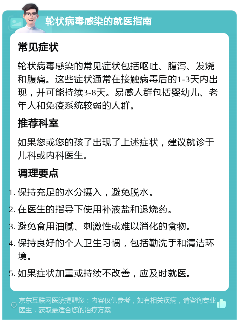 轮状病毒感染的就医指南 常见症状 轮状病毒感染的常见症状包括呕吐、腹泻、发烧和腹痛。这些症状通常在接触病毒后的1-3天内出现，并可能持续3-8天。易感人群包括婴幼儿、老年人和免疫系统较弱的人群。 推荐科室 如果您或您的孩子出现了上述症状，建议就诊于儿科或内科医生。 调理要点 保持充足的水分摄入，避免脱水。 在医生的指导下使用补液盐和退烧药。 避免食用油腻、刺激性或难以消化的食物。 保持良好的个人卫生习惯，包括勤洗手和清洁环境。 如果症状加重或持续不改善，应及时就医。