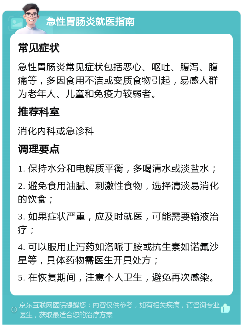 急性胃肠炎就医指南 常见症状 急性胃肠炎常见症状包括恶心、呕吐、腹泻、腹痛等，多因食用不洁或变质食物引起，易感人群为老年人、儿童和免疫力较弱者。 推荐科室 消化内科或急诊科 调理要点 1. 保持水分和电解质平衡，多喝清水或淡盐水； 2. 避免食用油腻、刺激性食物，选择清淡易消化的饮食； 3. 如果症状严重，应及时就医，可能需要输液治疗； 4. 可以服用止泻药如洛哌丁胺或抗生素如诺氟沙星等，具体药物需医生开具处方； 5. 在恢复期间，注意个人卫生，避免再次感染。