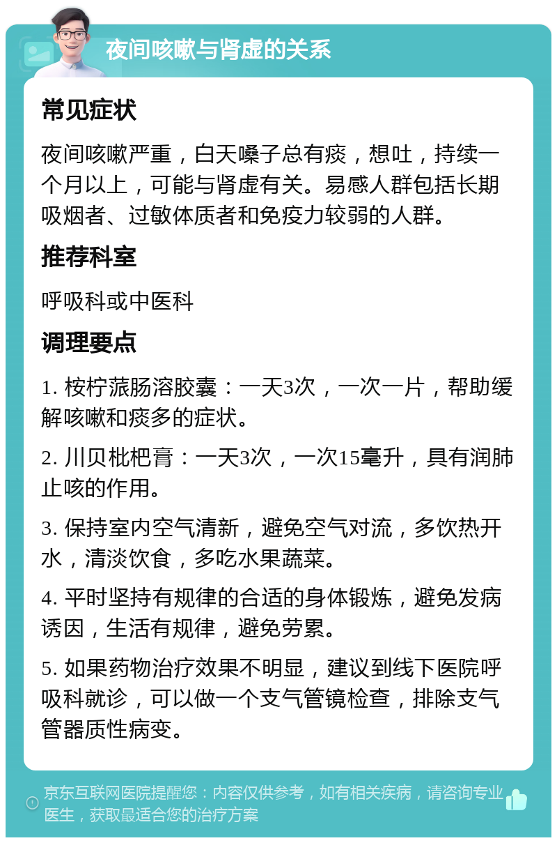 夜间咳嗽与肾虚的关系 常见症状 夜间咳嗽严重，白天嗓子总有痰，想吐，持续一个月以上，可能与肾虚有关。易感人群包括长期吸烟者、过敏体质者和免疫力较弱的人群。 推荐科室 呼吸科或中医科 调理要点 1. 桉柠蒎肠溶胶囊：一天3次，一次一片，帮助缓解咳嗽和痰多的症状。 2. 川贝枇杷膏：一天3次，一次15毫升，具有润肺止咳的作用。 3. 保持室内空气清新，避免空气对流，多饮热开水，清淡饮食，多吃水果蔬菜。 4. 平时坚持有规律的合适的身体锻炼，避免发病诱因，生活有规律，避免劳累。 5. 如果药物治疗效果不明显，建议到线下医院呼吸科就诊，可以做一个支气管镜检查，排除支气管器质性病变。