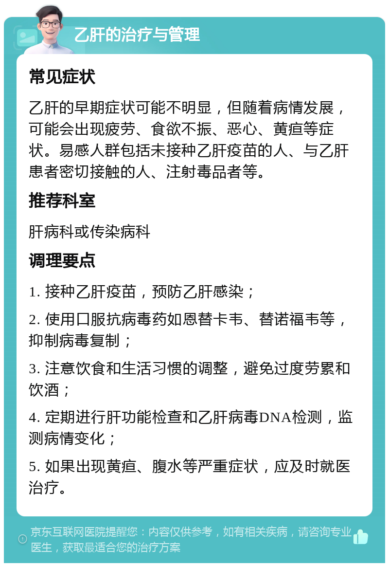 乙肝的治疗与管理 常见症状 乙肝的早期症状可能不明显，但随着病情发展，可能会出现疲劳、食欲不振、恶心、黄疸等症状。易感人群包括未接种乙肝疫苗的人、与乙肝患者密切接触的人、注射毒品者等。 推荐科室 肝病科或传染病科 调理要点 1. 接种乙肝疫苗，预防乙肝感染； 2. 使用口服抗病毒药如恩替卡韦、替诺福韦等，抑制病毒复制； 3. 注意饮食和生活习惯的调整，避免过度劳累和饮酒； 4. 定期进行肝功能检查和乙肝病毒DNA检测，监测病情变化； 5. 如果出现黄疸、腹水等严重症状，应及时就医治疗。