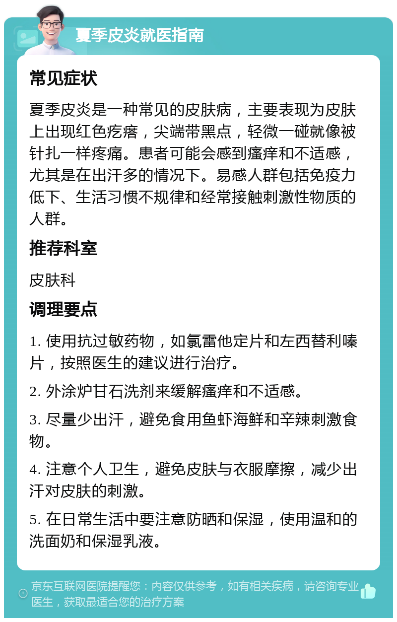 夏季皮炎就医指南 常见症状 夏季皮炎是一种常见的皮肤病，主要表现为皮肤上出现红色疙瘩，尖端带黑点，轻微一碰就像被针扎一样疼痛。患者可能会感到瘙痒和不适感，尤其是在出汗多的情况下。易感人群包括免疫力低下、生活习惯不规律和经常接触刺激性物质的人群。 推荐科室 皮肤科 调理要点 1. 使用抗过敏药物，如氯雷他定片和左西替利嗪片，按照医生的建议进行治疗。 2. 外涂炉甘石洗剂来缓解瘙痒和不适感。 3. 尽量少出汗，避免食用鱼虾海鲜和辛辣刺激食物。 4. 注意个人卫生，避免皮肤与衣服摩擦，减少出汗对皮肤的刺激。 5. 在日常生活中要注意防晒和保湿，使用温和的洗面奶和保湿乳液。